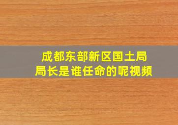 成都东部新区国土局局长是谁任命的呢视频