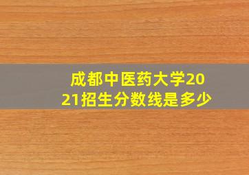 成都中医药大学2021招生分数线是多少