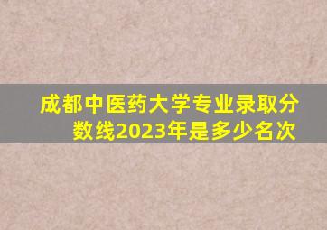 成都中医药大学专业录取分数线2023年是多少名次