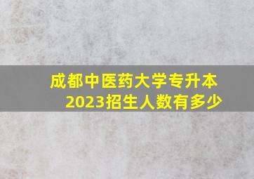 成都中医药大学专升本2023招生人数有多少