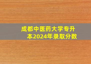 成都中医药大学专升本2024年录取分数