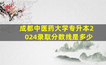 成都中医药大学专升本2024录取分数线是多少