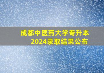 成都中医药大学专升本2024录取结果公布