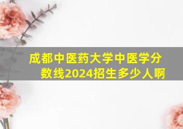 成都中医药大学中医学分数线2024招生多少人啊