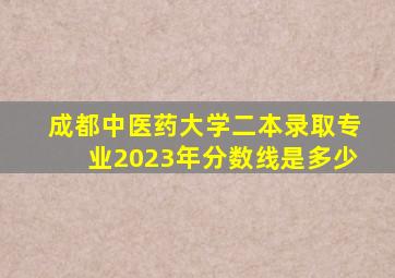 成都中医药大学二本录取专业2023年分数线是多少