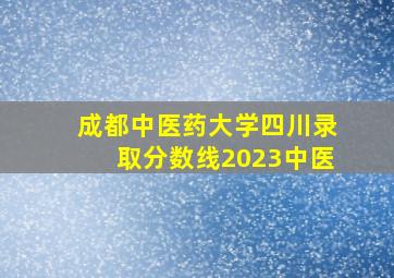 成都中医药大学四川录取分数线2023中医