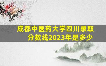 成都中医药大学四川录取分数线2023年是多少