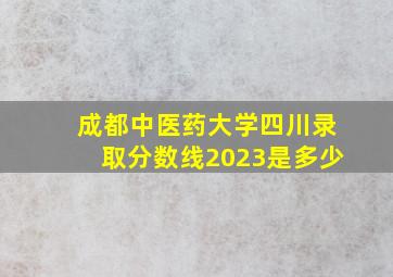 成都中医药大学四川录取分数线2023是多少