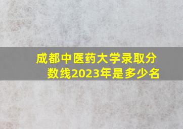 成都中医药大学录取分数线2023年是多少名