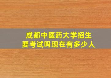 成都中医药大学招生要考试吗现在有多少人