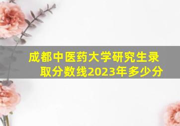 成都中医药大学研究生录取分数线2023年多少分