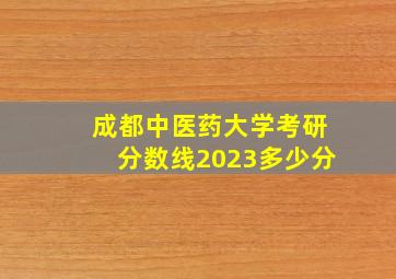 成都中医药大学考研分数线2023多少分