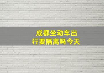 成都坐动车出行要隔离吗今天