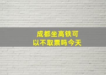 成都坐高铁可以不取票吗今天