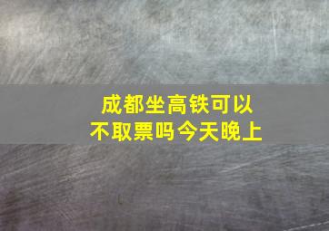 成都坐高铁可以不取票吗今天晚上