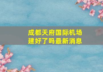 成都天府国际机场建好了吗最新消息