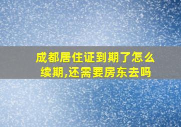 成都居住证到期了怎么续期,还需要房东去吗