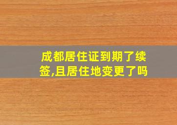 成都居住证到期了续签,且居住地变更了吗