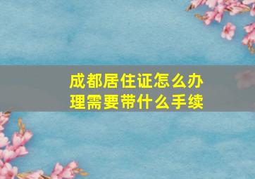 成都居住证怎么办理需要带什么手续