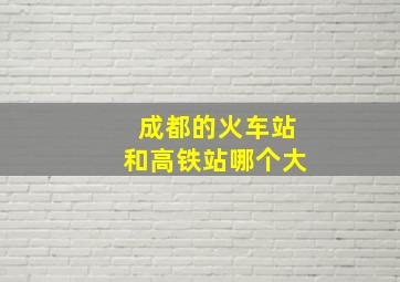 成都的火车站和高铁站哪个大