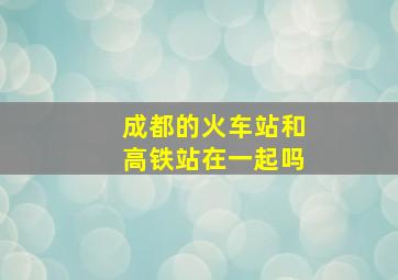 成都的火车站和高铁站在一起吗