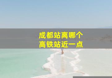 成都站离哪个高铁站近一点