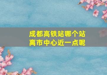 成都高铁站哪个站离市中心近一点呢