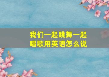 我们一起跳舞一起唱歌用英语怎么说