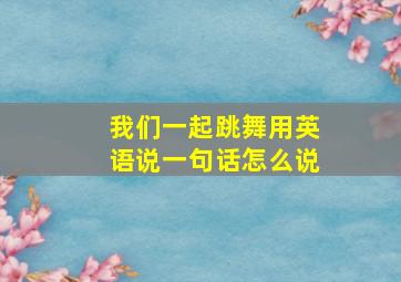 我们一起跳舞用英语说一句话怎么说