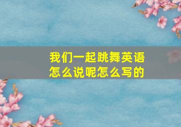 我们一起跳舞英语怎么说呢怎么写的