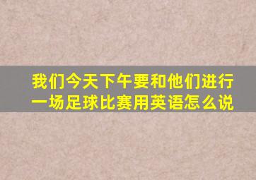 我们今天下午要和他们进行一场足球比赛用英语怎么说