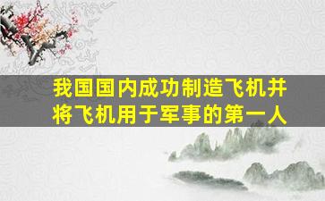 我国国内成功制造飞机并将飞机用于军事的第一人