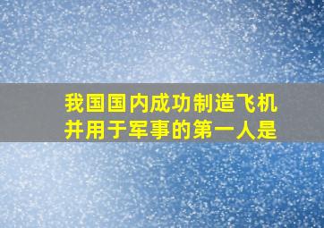 我国国内成功制造飞机并用于军事的第一人是