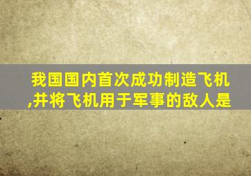 我国国内首次成功制造飞机,并将飞机用于军事的敌人是