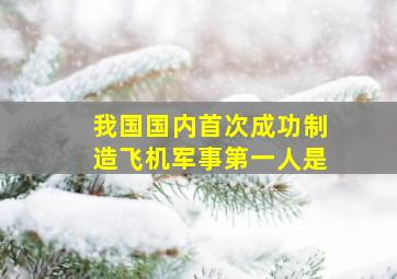 我国国内首次成功制造飞机军事第一人是