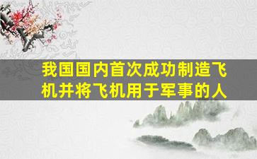 我国国内首次成功制造飞机并将飞机用于军事的人