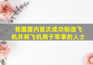 我国国内首次成功制造飞机并将飞机用于军事的人士