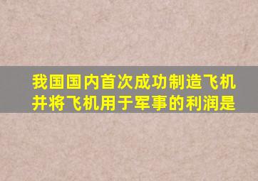 我国国内首次成功制造飞机并将飞机用于军事的利润是