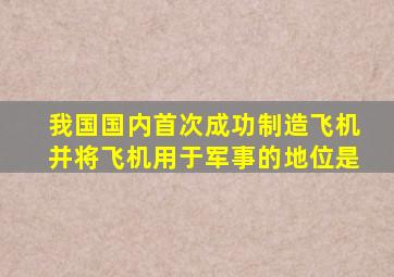 我国国内首次成功制造飞机并将飞机用于军事的地位是