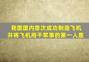 我国国内首次成功制造飞机并将飞机用干军事的第一人是