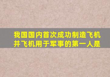 我国国内首次成功制造飞机并飞机用于军事的第一人是