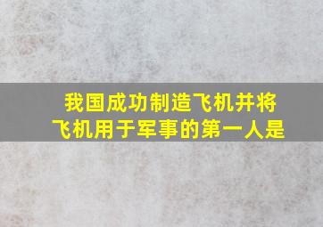 我国成功制造飞机并将飞机用于军事的第一人是