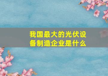 我国最大的光伏设备制造企业是什么