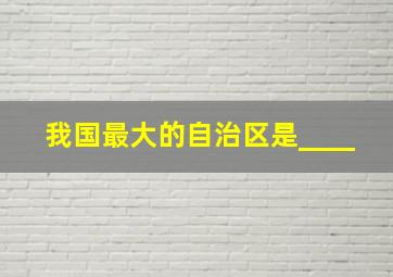 我国最大的自治区是____