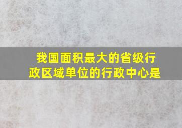 我国面积最大的省级行政区域单位的行政中心是