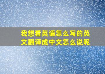 我想看英语怎么写的英文翻译成中文怎么说呢