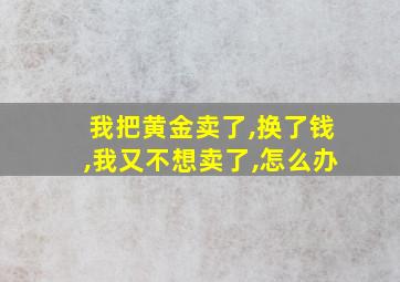 我把黄金卖了,换了钱,我又不想卖了,怎么办