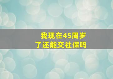 我现在45周岁了还能交社保吗