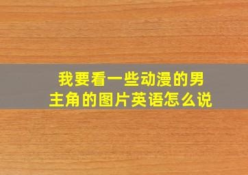 我要看一些动漫的男主角的图片英语怎么说