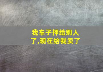 我车子押给别人了,现在给我卖了